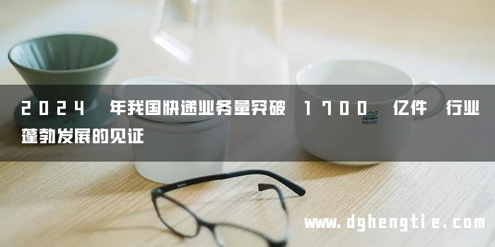 2024 年我国快递业务量突破 1700 亿件 行业蓬勃发展的见证